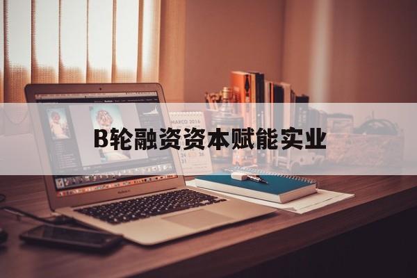 株洲市B轮融资资本赋能实业(b轮融资公司值得工作吗)