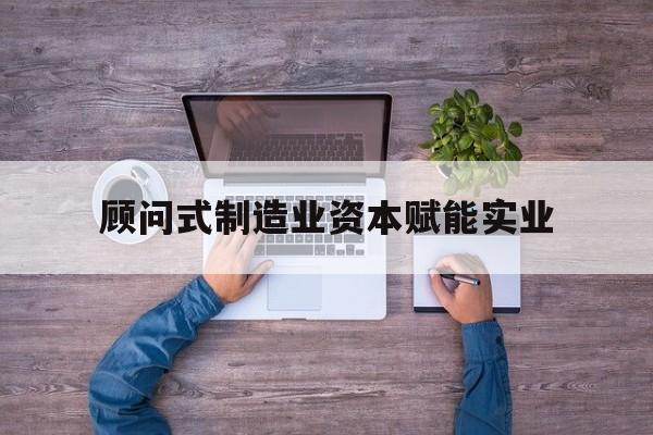 株洲市关于顾问式制造业资本赋能实业的信息